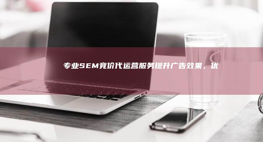 专业SEM竞价代运营服务：提升广告效果，优化投资回报